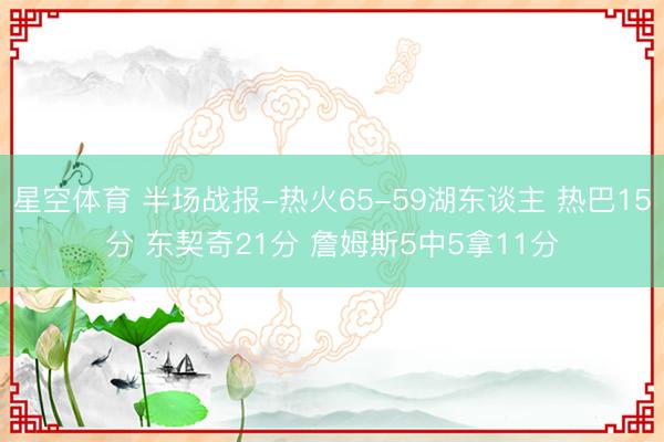 星空体育 半场战报-热火65-59湖东谈主 热巴15分 东契奇21分 詹姆斯5中5拿11分