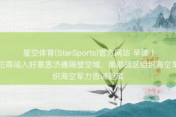 星空体育(StarSports)官方网站 早读|菲律宾飞机犯罪闯入好意思济礁隔壁空域,南部战区组织海空军力告诫驱离