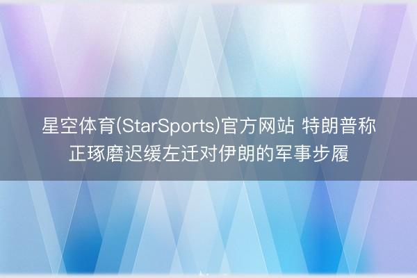 星空体育(StarSports)官方网站 特朗普称正琢磨迟缓左迁对伊朗的军事步履