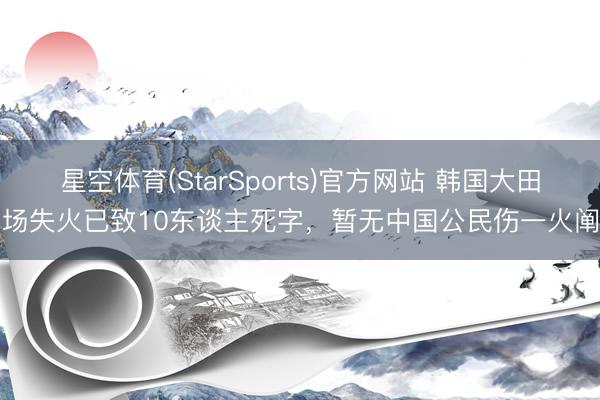 星空体育(StarSports)官方网站 韩国大田工场失火已致10东谈主死字，暂无中国公民伤一火阐明