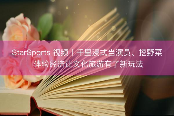 StarSports 视频丨千里浸式当演员、挖野菜 体验经济让文化旅游有了新玩法