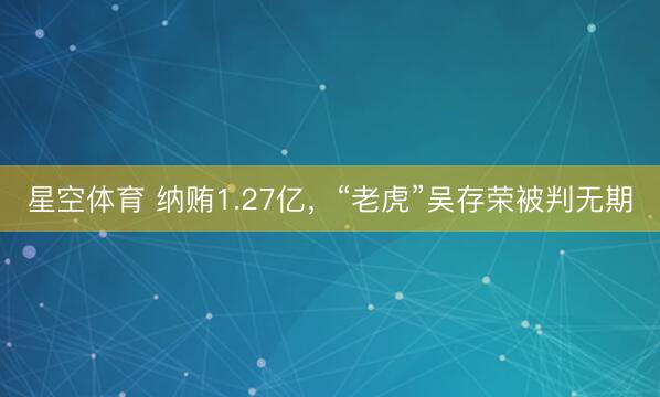 星空体育 纳贿1.27亿,“老虎”吴存荣被判无期