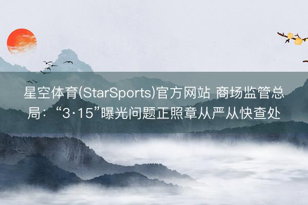 星空体育(StarSports)官方网站 商场监管总局：“3·15”曝光问题正照章从严从快查处
