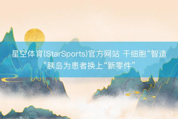 星空体育(StarSports)官方网站 干细胞“智造”胰岛为患者换上“新零件”