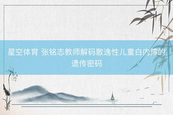 星空体育 张铭志教师解码散逸性儿童白内障的遗传密码