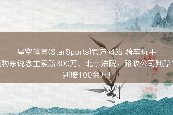 星空体育(StarSports)官方网站 骑车玩手机摔成植物东说念主索赔300万，北京法院：路政公司判赔100余万！