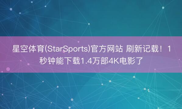 星空体育(StarSports)官方网站 刷新记载!1秒钟能下载1.4万部4K电影了