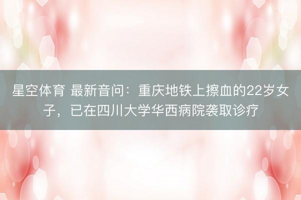 星空体育 最新音问：重庆地铁上擦血的22岁女子，已在四川大学华西病院袭取诊疗