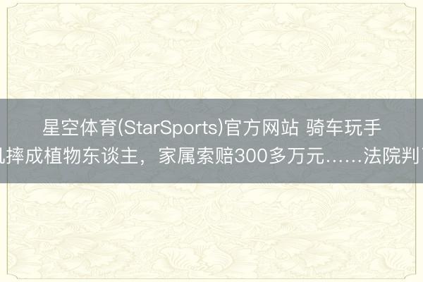 星空体育(StarSports)官方网站 骑车玩手机摔成植物东谈主,家属索赔300多万元……法院判了