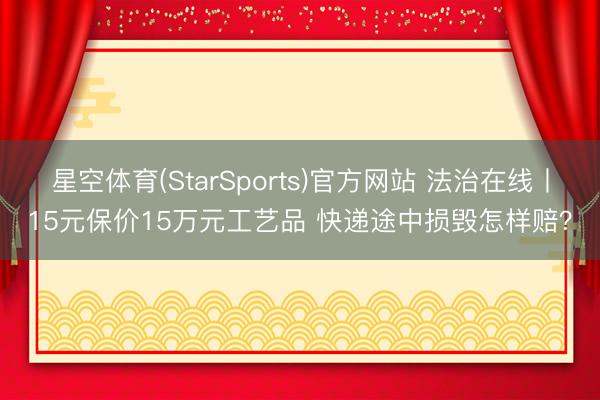 星空体育(StarSports)官方网站 法治在线丨15元保价15万元工艺品 快递途中损毁怎样赔？