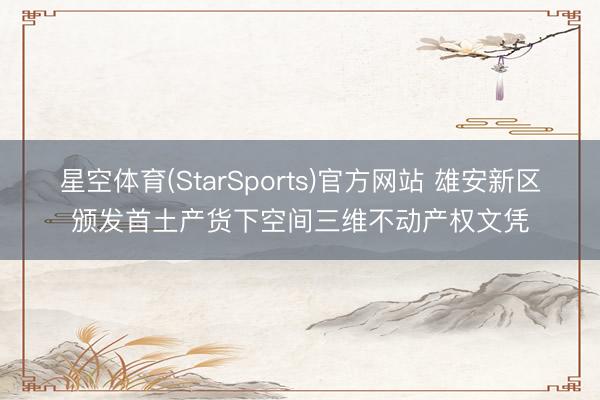 星空体育(StarSports)官方网站 雄安新区颁发首土产货下空间三维不动产权文凭