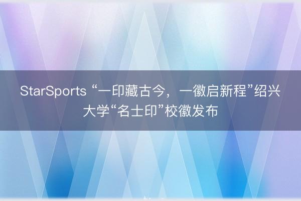 StarSports “一印藏古今,一徽启新程”绍兴大学“名士印”校徽发布
