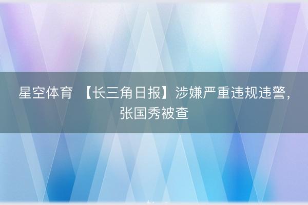 星空体育 【长三角日报】涉嫌严重违规违警,张国秀被查