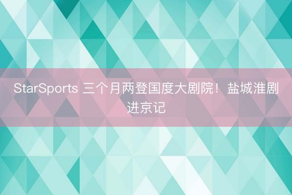 StarSports 三个月两登国度大剧院！盐城淮剧进京记