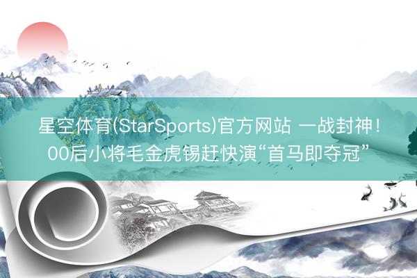 星空体育(StarSports)官方网站 一战封神！00后小将毛金虎锡赶快演“首马即夺冠”