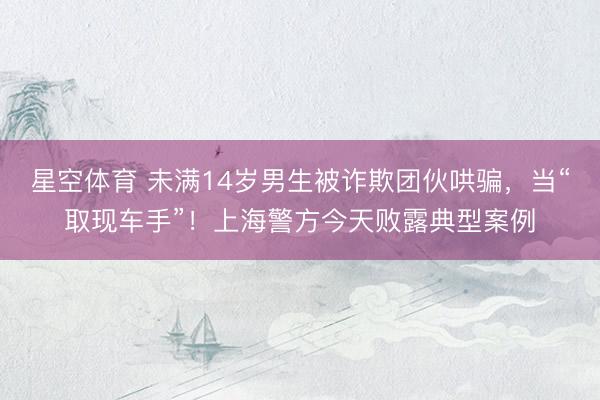 星空体育 未满14岁男生被诈欺团伙哄骗,当“取现车手”!上海警方今天败露典型案例