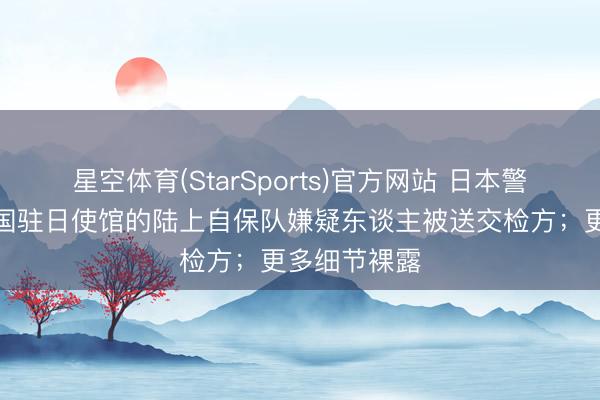 星空体育(StarSports)官方网站 日本警方:强闯中国驻日使馆的陆上自保队嫌疑东谈主被送交检方;更多细节裸露