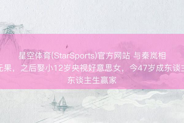 星空体育(StarSports)官方网站 与秦岚相爱多年无果,之后娶小12岁央视好意思女,今47岁成东谈主生赢家