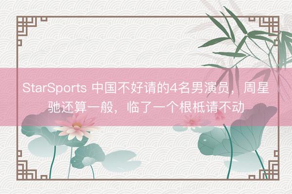 StarSports 中国不好请的4名男演员，周星驰还算一般，临了一个根柢请不动