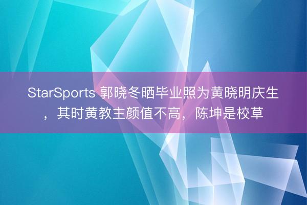 StarSports 郭晓冬晒毕业照为黄晓明庆生,其时黄教主颜值不高,陈坤是校草