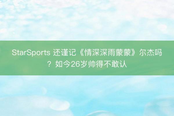 StarSports 还谨记《情深深雨蒙蒙》尔杰吗?如今26岁帅得不敢认