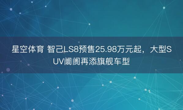 星空体育 智己LS8预售25.98万元起，大型SUV阛阓再添旗舰车型