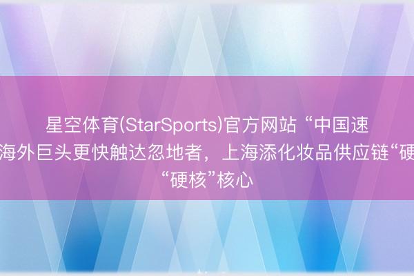 星空体育(StarSports)官方网站 “中国速率”加握海外巨头更快触达忽地者,上海添化妆品供应链“硬核”核心