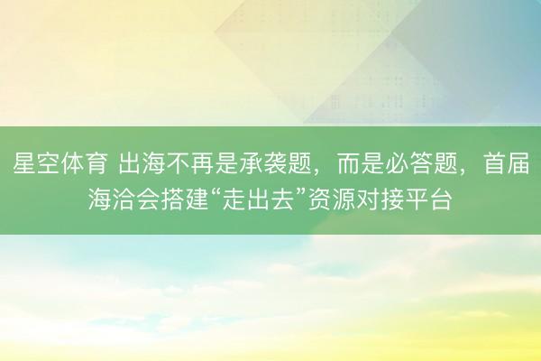 星空体育 出海不再是承袭题,而是必答题,首届海洽会搭建“走出去”资源对接平台