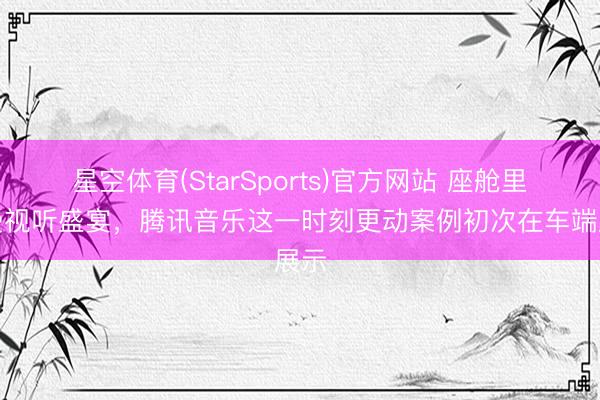 星空体育(StarSports)官方网站 座舱里感受视听盛宴,腾讯音乐这一时刻更动案例初次在车端展示
