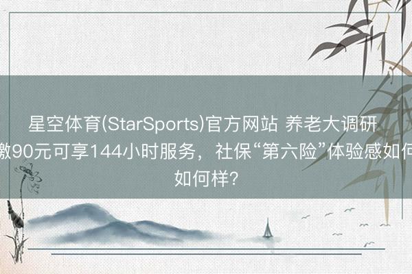 星空体育(StarSports)官方网站 养老大调研 | 年缴90元可享144小时服务,社保“第六险”体验感如何样?