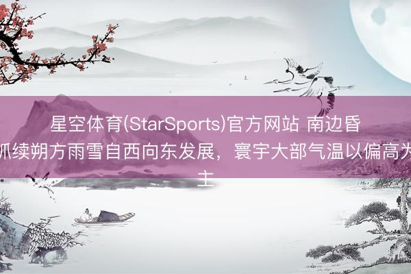 星空体育(StarSports)官方网站 南边昏昧抓续朔方雨雪自西向东发展,寰宇大部气温以偏高为主