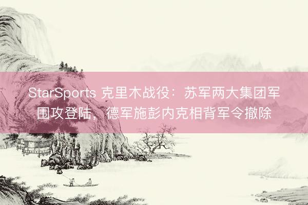 StarSports 克里木战役:苏军两大集团军围攻登陆,德军施彭内克相背军令撤除