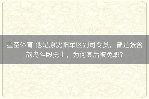 星空体育 他是原沈阳军区副司令员，曾是张含韵岛斗殴勇士，为何其后被免职？