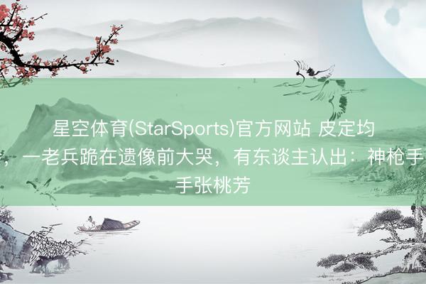 星空体育(StarSports)官方网站 皮定均悲悼会，一老兵跪在遗像前大哭，有东谈主认出：神枪手张桃芳