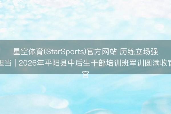 星空体育(StarSports)官方网站 历练立场强担当 | 2026年平阳县中后生干部培训班军训圆满收官