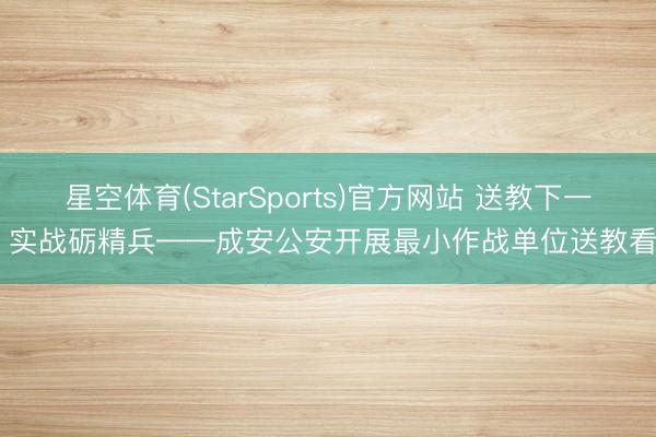 星空体育(StarSports)官方网站 送教下一线 实战砺精兵——成安公安开展最小作战单位送教看成