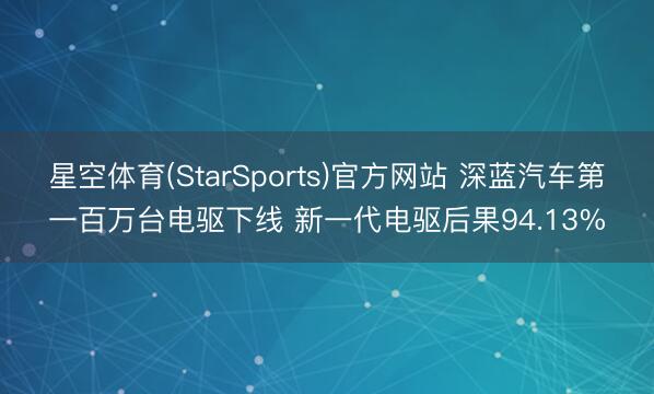 星空体育(StarSports)官方网站 深蓝汽车第一百万台电驱下线 新一代电驱后果94.13%