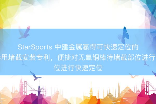 StarSports 中建金属赢得可快速定位的无氧铜棒用堵截安装专利,便捷对无氧铜棒待堵截部位进行快速定位