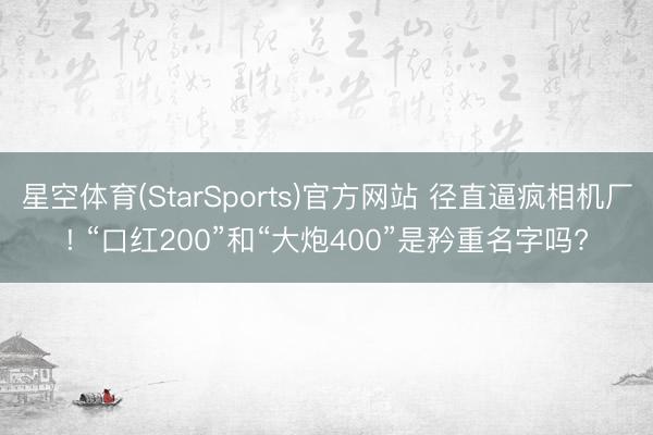 星空体育(StarSports)官方网站 径直逼疯相机厂! “口红200”和“大炮400”是矜重名字吗?