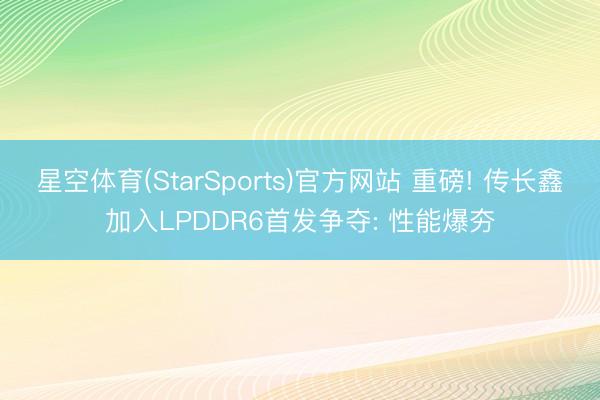 星空体育(StarSports)官方网站 重磅! 传长鑫加入LPDDR6首发争夺: 性能爆夯