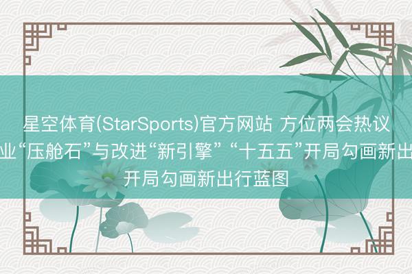 星空体育(StarSports)官方网站 方位两会热议汽车产业“压舱石”与改进“新引擎” “十五五”开局勾画新出行蓝图