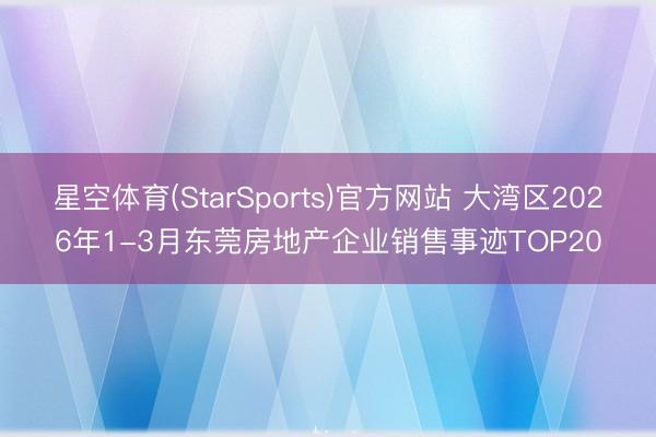 星空体育(StarSports)官方网站 大湾区2026年1-3月东莞房地产企业销售事迹TOP20