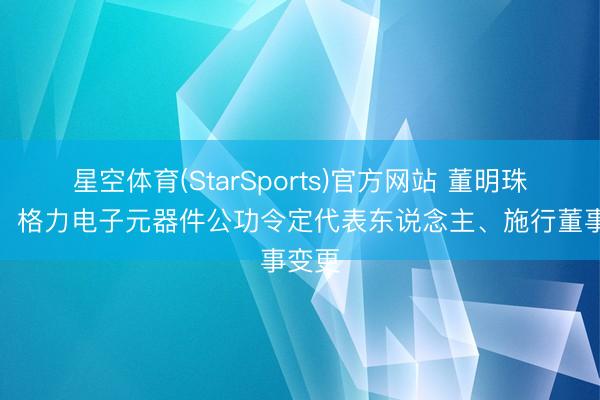 星空体育(StarSports)官方网站 董明珠卸任,格力电子元器件公功令定代表东说念主、施行董事变更