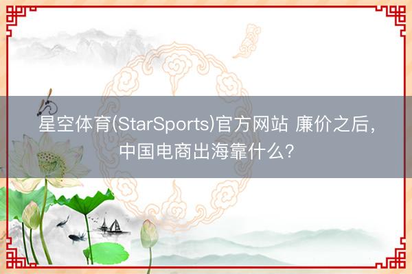 星空体育(StarSports)官方网站 廉价之后,中国电商出海靠什么?