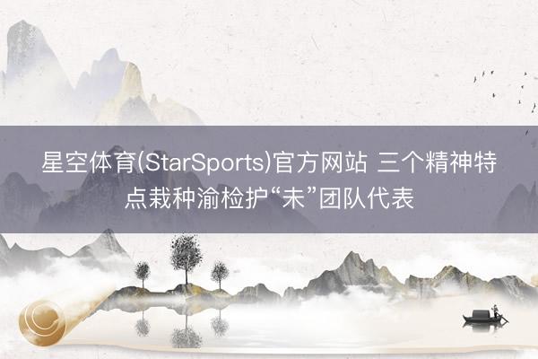 星空体育(StarSports)官方网站 三个精神特点栽种渝检护“未”团队代表