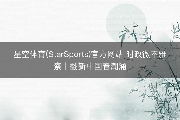 星空体育(StarSports)官方网站 时政微不雅察丨翻新中国春潮涌