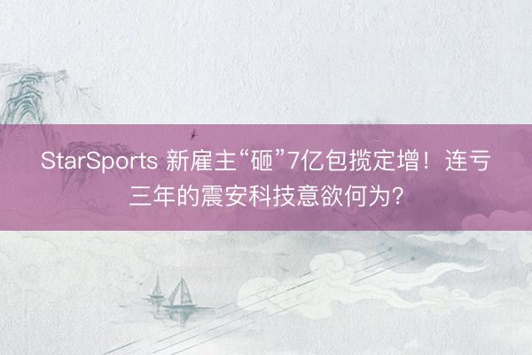 StarSports 新雇主“砸”7亿包揽定增！连亏三年的震安科技意欲何为？