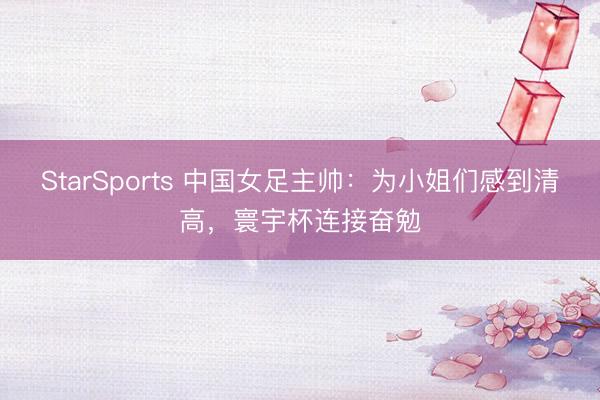 StarSports 中国女足主帅:为小姐们感到清高,寰宇杯连接奋勉