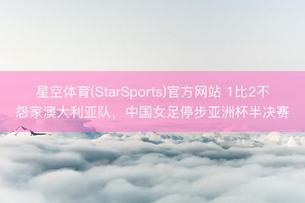星空体育(StarSports)官方网站 1比2不怨家澳大利亚队，中国女足停步亚洲杯半决赛