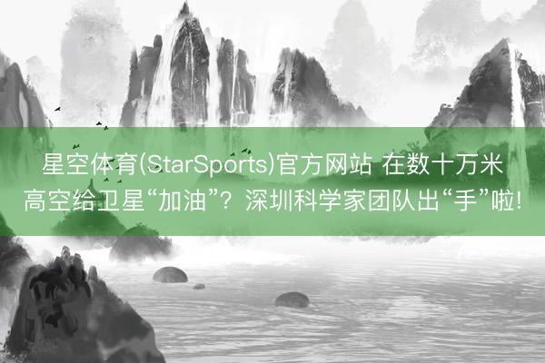 星空体育(StarSports)官方网站 在数十万米高空给卫星“加油”？深圳科学家团队出“手”啦!